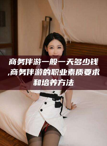 甘孜商务伴游一般一天多少钱,商务伴游的职业素质要求和培养方法
