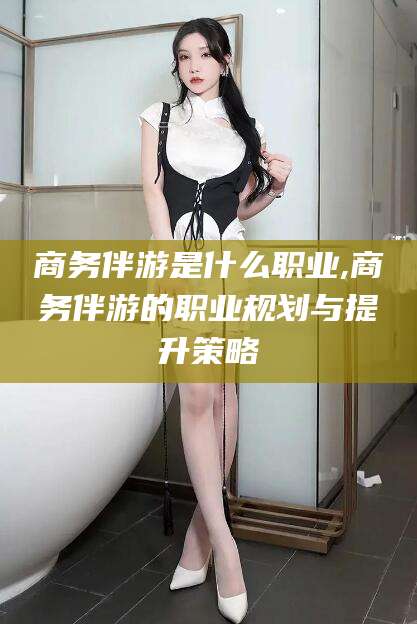 甘孜商务伴游是什么职业,商务伴游的职业规划与提升策略