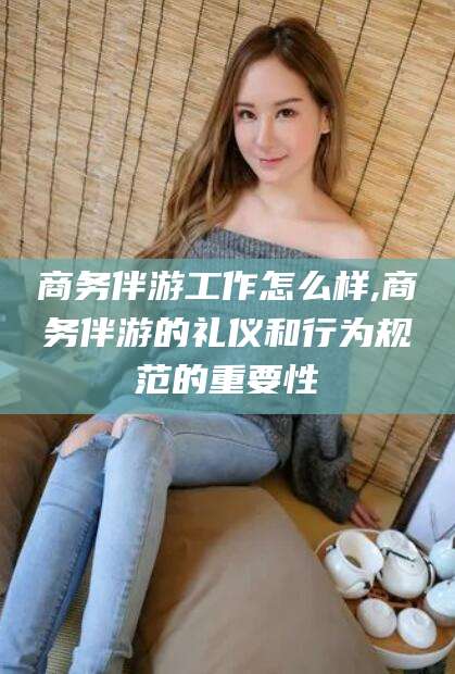 甘孜商务伴游工作怎么样,商务伴游的礼仪和行为规范的重要性