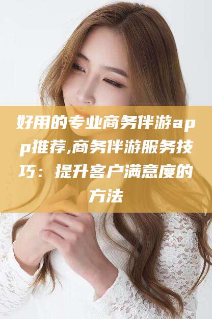甘孜好用的专业商务伴游app推荐,商务伴游服务技巧：提升客户满意度的方法
