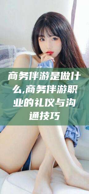 甘孜商务伴游是做什么,商务伴游职业的礼仪与沟通技巧