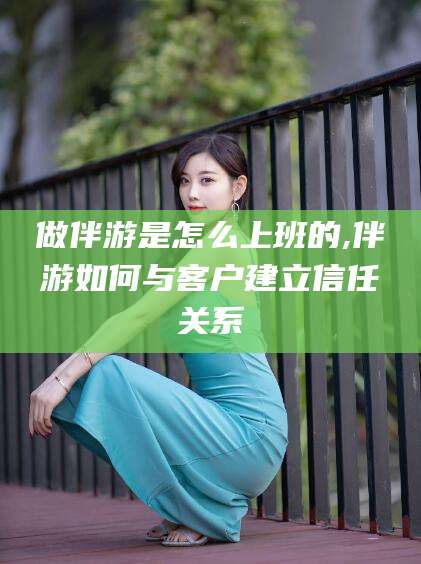 甘孜做伴游是怎么上班的,伴游如何与客户建立信任关系