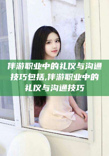 甘孜伴游职业中的礼仪与沟通技巧包括,伴游职业中的礼仪与沟通技巧