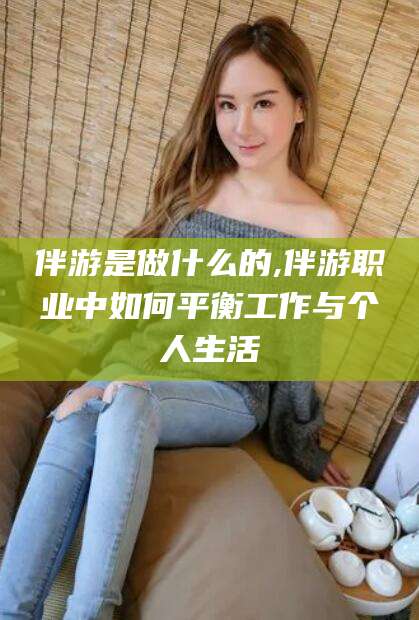 甘孜伴游是做什么的,伴游职业中如何平衡工作与个人生活