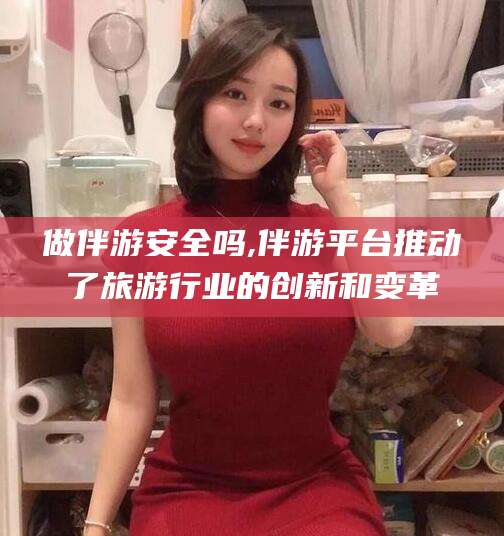甘孜做伴游安全吗,伴游平台推动了旅游行业的创新和变革