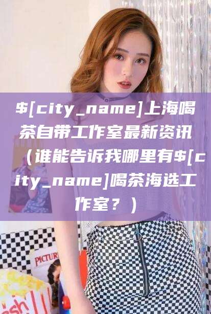 甘孜上海喝茶自带工作室最新资讯（谁能告诉我哪里有甘孜喝茶海选工作室？）