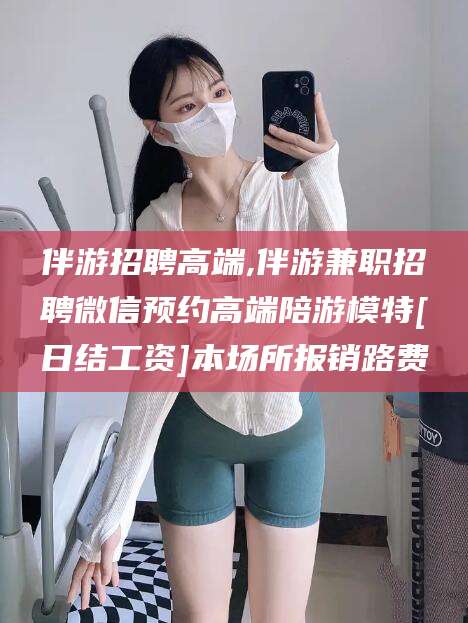 甘孜伴游招聘高端,伴游兼职招聘微信预约高端陪游模特[日结工资]本场所报销路费