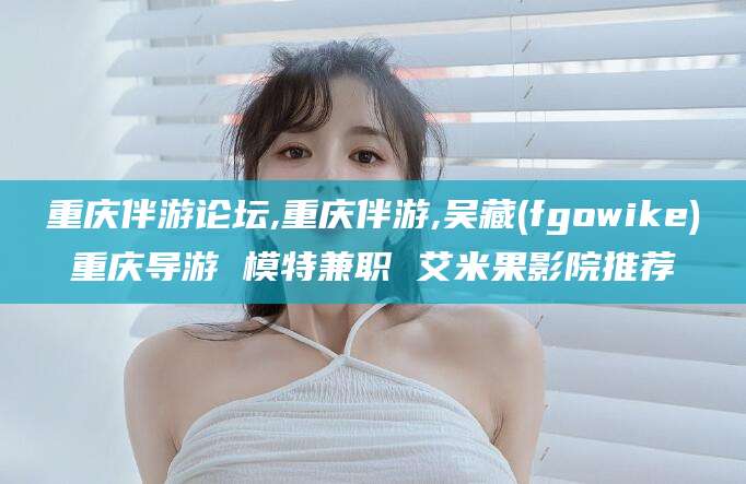 甘孜重庆伴游论坛,重庆伴游,吴藏(fgowike)重庆导游 模特兼职 艾米果影院推荐