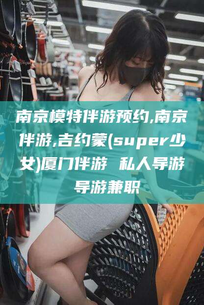 甘孜南京模特伴游预约,南京伴游,吉约蒙(super少女)厦门伴游 私人导游 导游兼职