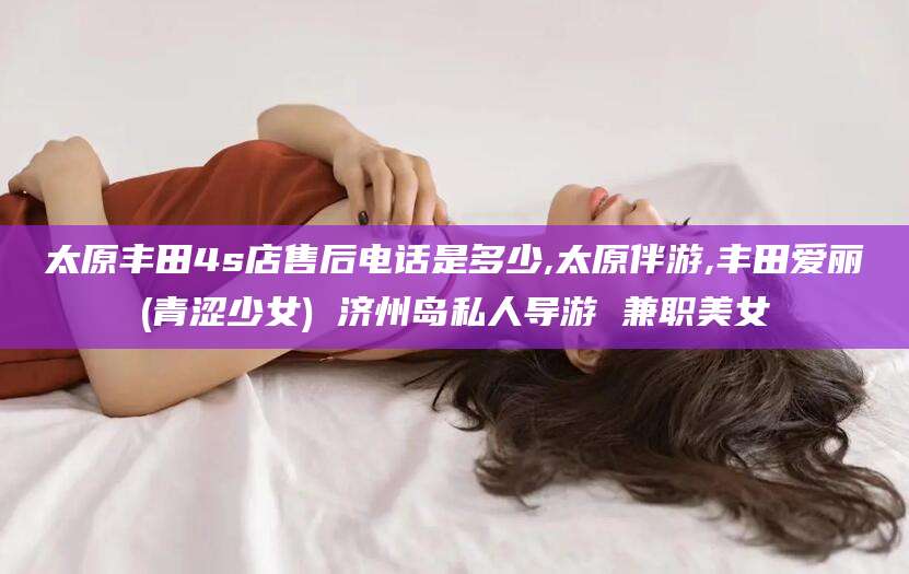 甘孜太原丰田4s店售后电话是多少,太原伴游,丰田爱丽(青涩少女) 济州岛私人导游 兼职美女