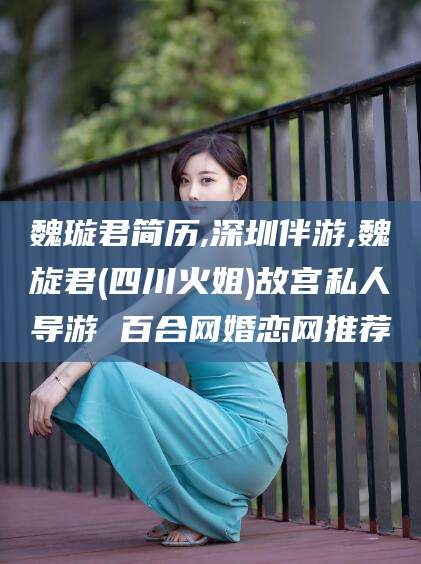 甘孜魏璇君简历,深圳伴游,魏旋君(四川火姐)故宫私人导游 百合网婚恋网推荐