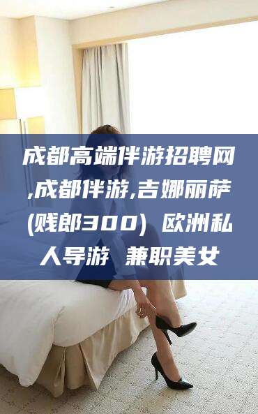 甘孜成都高端伴游招聘网,成都伴游,吉娜丽萨(贱郎300) 欧洲私人导游 兼职美女