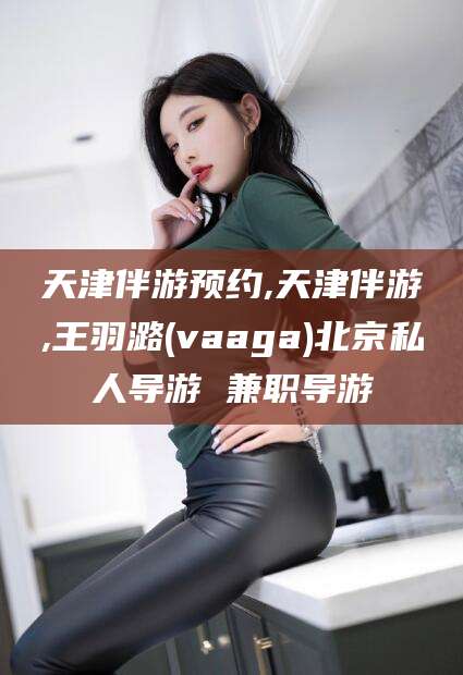 甘孜天津伴游预约,天津伴游,王羽潞(vaaga)北京私人导游 兼职导游