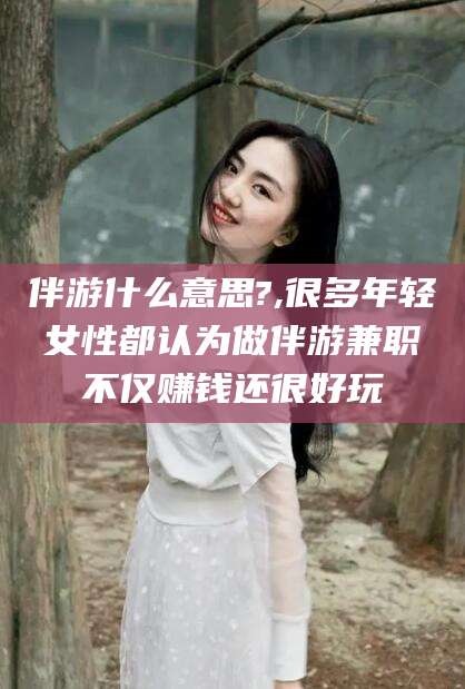 甘孜伴游什么意思?,很多年轻女性都认为做伴游兼职不仅赚钱还很好玩