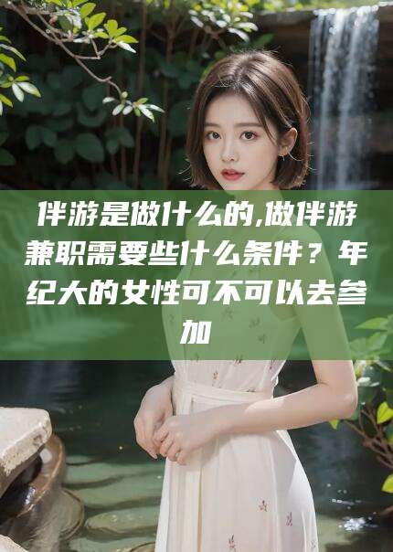 甘孜伴游是做什么的,做伴游兼职需要些什么条件？年纪大的女性可不可以去参加