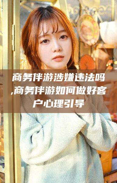 甘孜商务伴游涉嫌违法吗,商务伴游如何做好客户心理引导