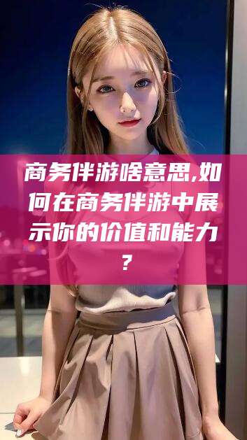 甘孜商务伴游啥意思,如何在商务伴游中展示你的价值和能力？