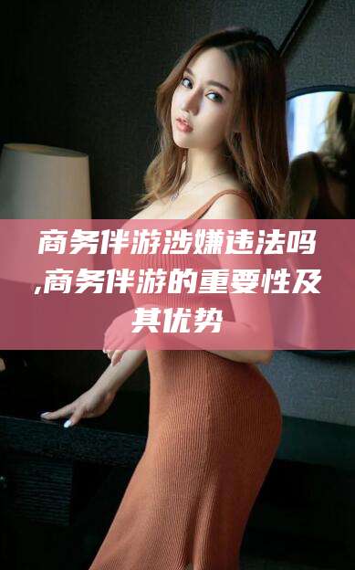 甘孜商务伴游涉嫌违法吗,商务伴游的重要性及其优势