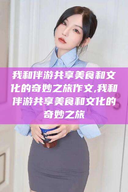 甘孜我和伴游共享美食和文化的奇妙之旅作文,我和伴游共享美食和文化的奇妙之旅