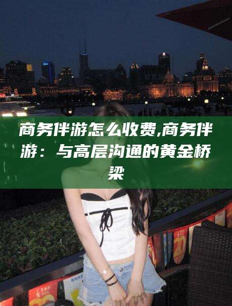 甘孜商务伴游怎么收费,商务伴游：与高层沟通的黄金桥梁