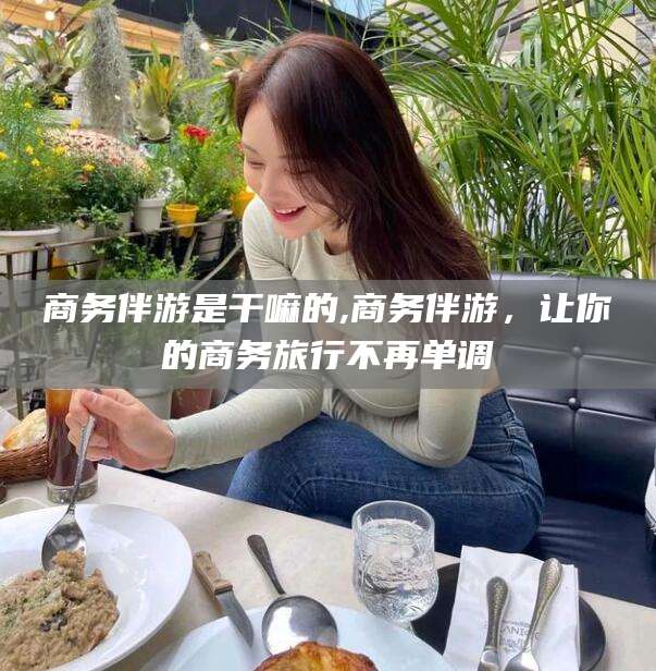甘孜商务伴游是干嘛的,商务伴游，让你的商务旅行不再单调