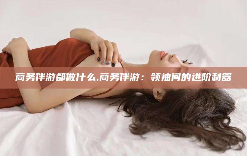 甘孜商务伴游都做什么,商务伴游：领袖间的进阶利器