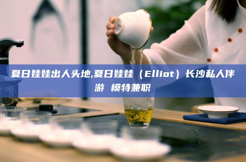 甘孜夏日娃娃出人头地,夏日娃娃（Elliot）长沙私人伴游 模特兼职