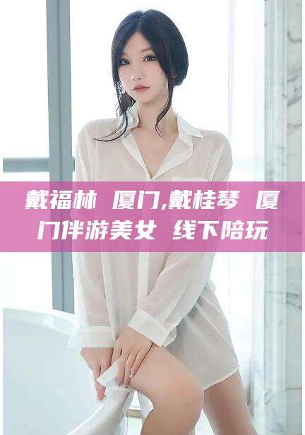 甘孜戴福林 厦门,戴桂琴 厦门伴游美女 线下陪玩