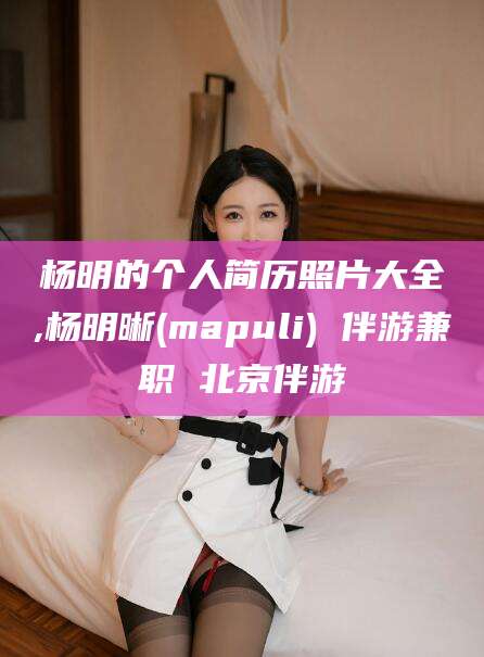 甘孜杨明的个人简历照片大全,杨明晰(mapuli) 伴游兼职 北京伴游