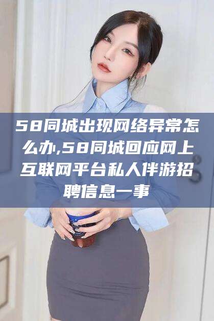 甘孜58同城出现网络异常怎么办,58同城回应网上互联网平台私人伴游招聘信息一事