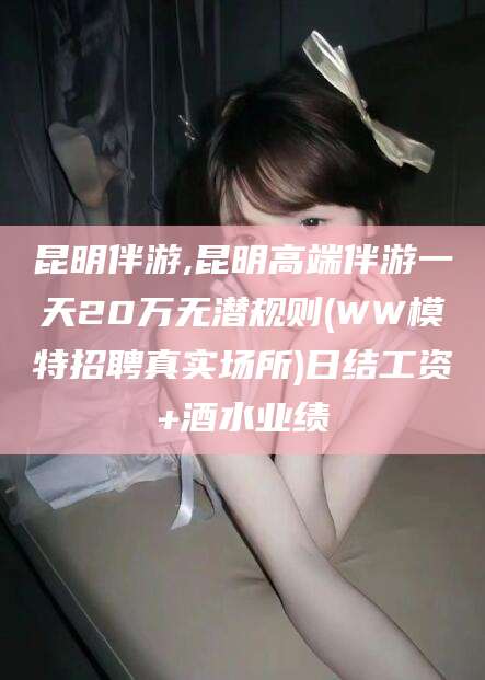 甘孜昆明伴游,昆明高端伴游一天20万无潜规则(WW模特招聘真实场所)日结工资+酒水业绩