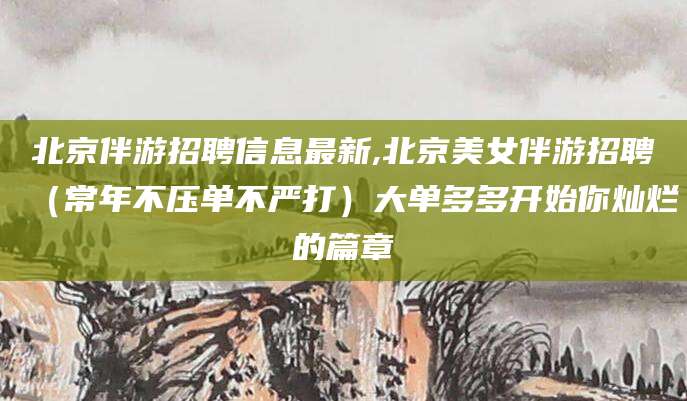 甘孜北京伴游招聘信息最新,北京美女伴游招聘（常年不压单不严打）大单多多开始你灿烂的篇章