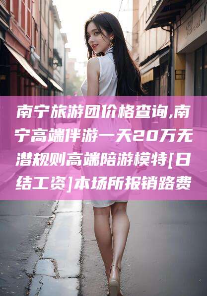 甘孜南宁旅游团价格查询,南宁高端伴游一天20万无潜规则高端陪游模特[日结工资]本场所报销路费