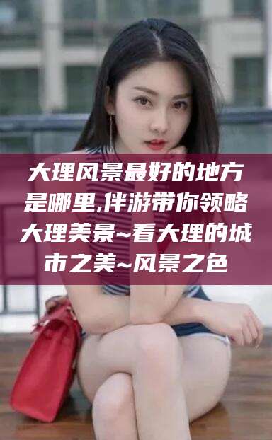 甘孜大理风景最好的地方是哪里,伴游带你领略大理美景~看大理的城市之美~风景之色