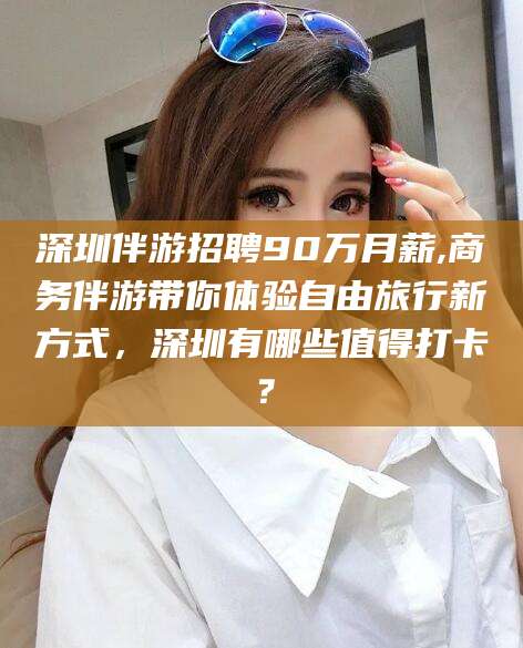 甘孜深圳伴游招聘90万月薪,商务伴游带你体验自由旅行新方式，深圳有哪些值得打卡？