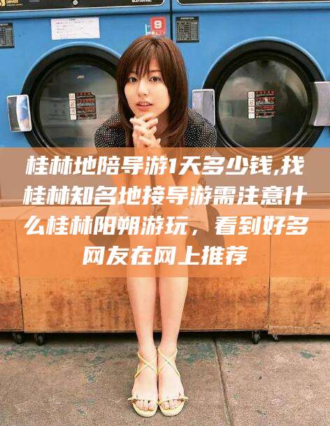 甘孜桂林地陪导游1天多少钱,找桂林知名地接导游需注意什么桂林阳朔游玩，看到好多网友在网上推荐