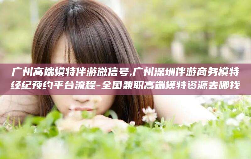 甘孜广州高端模特伴游微信号,广州深圳伴游商务模特经纪预约平台流程-全国兼职高端模特资源去哪找