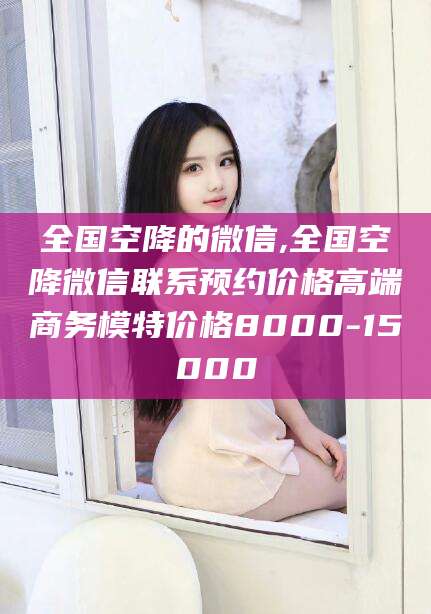 甘孜全国空降的微信,全国空降微信联系预约价格高端商务模特价格8000-15000