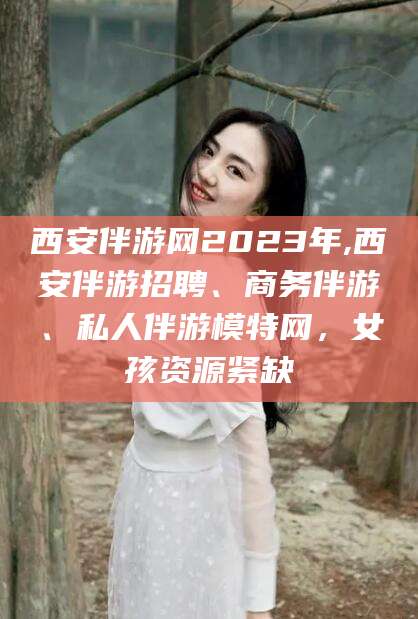 甘孜西安伴游网2023年,西安伴游招聘、商务伴游、私人伴游模特网，女孩资源紧缺