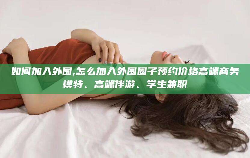 甘孜如何加入外围,怎么加入外围圈子预约价格高端商务模特、高端伴游、学生兼职