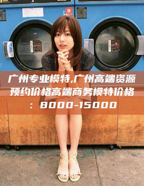 甘孜广州专业模特,广州高端资源预约价格高端商务模特价格：8000-15000