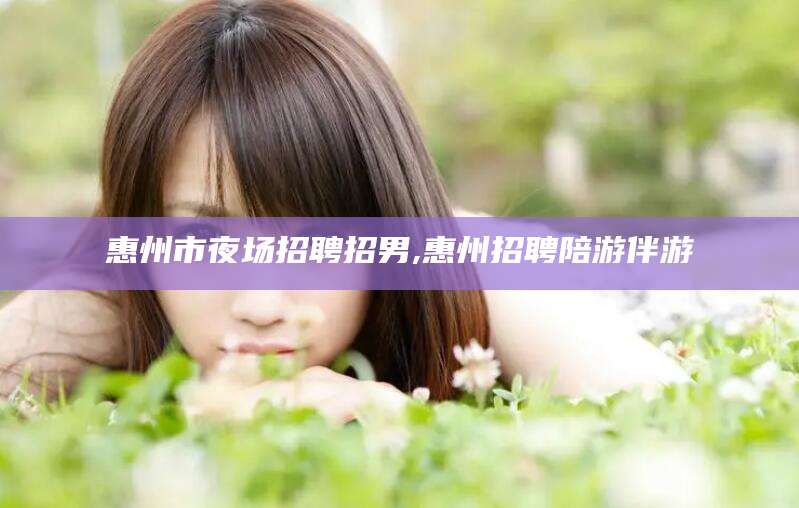 甘孜惠州市夜场招聘招男,惠州招聘陪游伴游