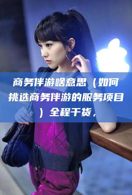 商务伴游啥意思（如何挑选商务伴游的服务项目）全程干货，