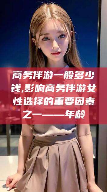甘孜商务伴游一般多少钱,影响商务伴游女性选择的重要因素之一——年龄