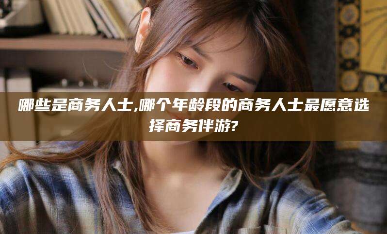 甘孜哪些是商务人士,哪个年龄段的商务人士最愿意选择商务伴游?