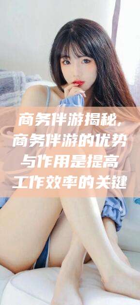 甘孜商务伴游揭秘,商务伴游的优势与作用是提高工作效率的关键