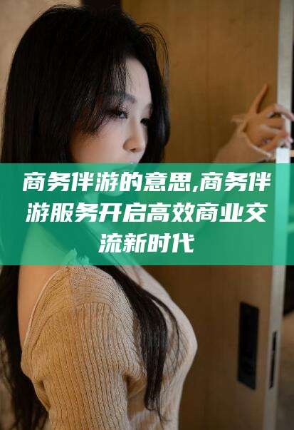 甘孜商务伴游的意思,商务伴游服务开启高效商业交流新时代