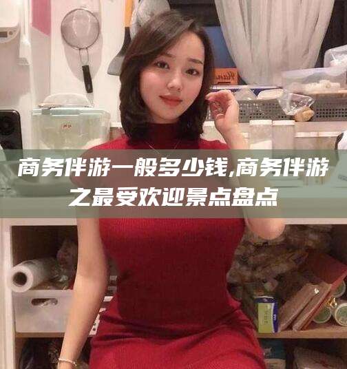 甘孜商务伴游一般多少钱,商务伴游之最受欢迎景点盘点