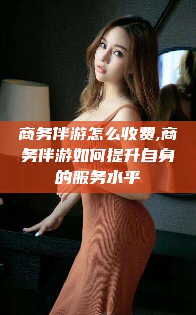 甘孜商务伴游怎么收费,商务伴游如何提升自身的服务水平