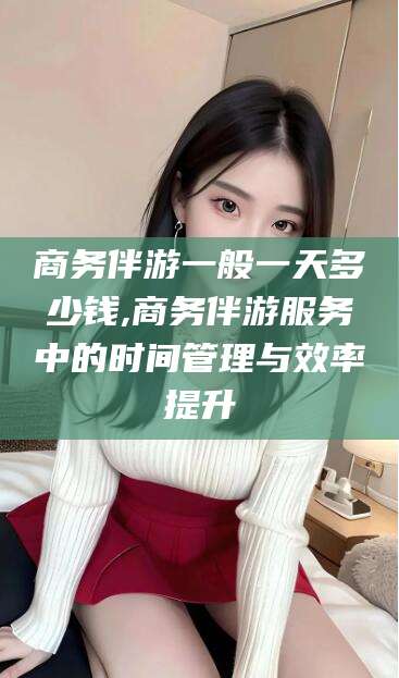 甘孜商务伴游一般一天多少钱,商务伴游服务中的时间管理与效率提升